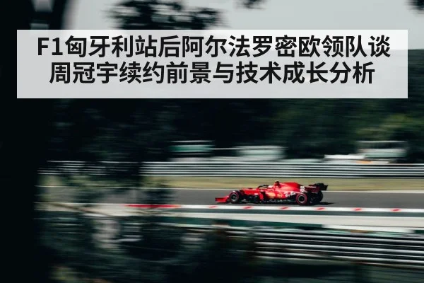 F1匈牙利站后阿尔法罗密欧领队谈周冠宇续约前景与技术成长分析